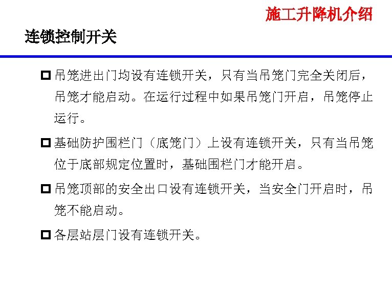 施 升降机介绍 连锁控制开关 p 吊笼进出门均设有连锁开关，只有当吊笼门完全关闭后， 吊笼才能启动。在运行过程中如果吊笼门开启，吊笼停止 运行。 p 基础防护围栏门（底笼门）上设有连锁开关，只有当吊笼 位于底部规定位置时，基础围栏门才能开启。 p 吊笼顶部的安全出口设有连锁开关，当安全门开启时，吊 笼不能启动。 p