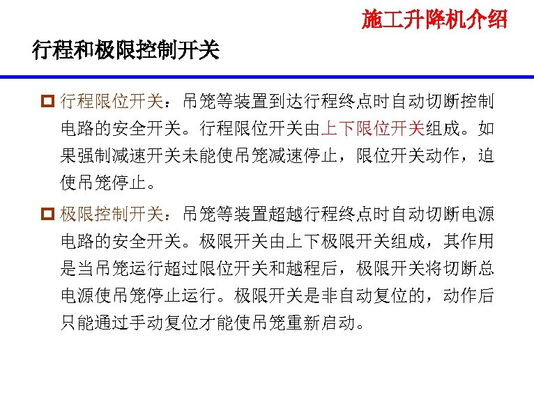 施 升降机介绍 行程和极限控制开关 p 行程限位开关：吊笼等装置到达行程终点时自动切断控制 电路的安全开关。行程限位开关由上下限位开关组成。如 果强制减速开关未能使吊笼减速停止，限位开关动作，迫 使吊笼停止。 p 极限控制开关：吊笼等装置超越行程终点时自动切断电源 电路的安全开关。极限开关由上下极限开关组成，其作用 是当吊笼运行超过限位开关和越程后，极限开关将切断总 电源使吊笼停止运行。极限开关是非自动复位的，动作后 只能通过手动复位才能使吊笼重新启动。