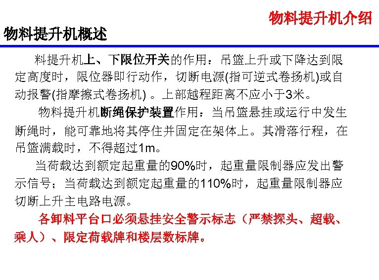 物料提升机介绍 物料提升机概述 料提升机上、下限位开关的作用：吊篮上升或下降达到限 定高度时，限位器即行动作，切断电源(指可逆式卷扬机)或自 动报警(指摩擦式卷扬机) 。上部越程距离不应小于3米。 物料提升机断绳保护装置作用：当吊篮悬挂或运行中发生 断绳时，能可靠地将其停住并固定在架体上。其滑落行程，在 吊篮满载时，不得超过1 m。 当荷载达到额定起重量的90%时，起重量限制器应发出警 示信号；当荷载达到额定起重量的110%时，起重量限制器应 切断上升主电路电源。 各卸料平台口必须悬挂安全警示标志（严禁探头、超载、