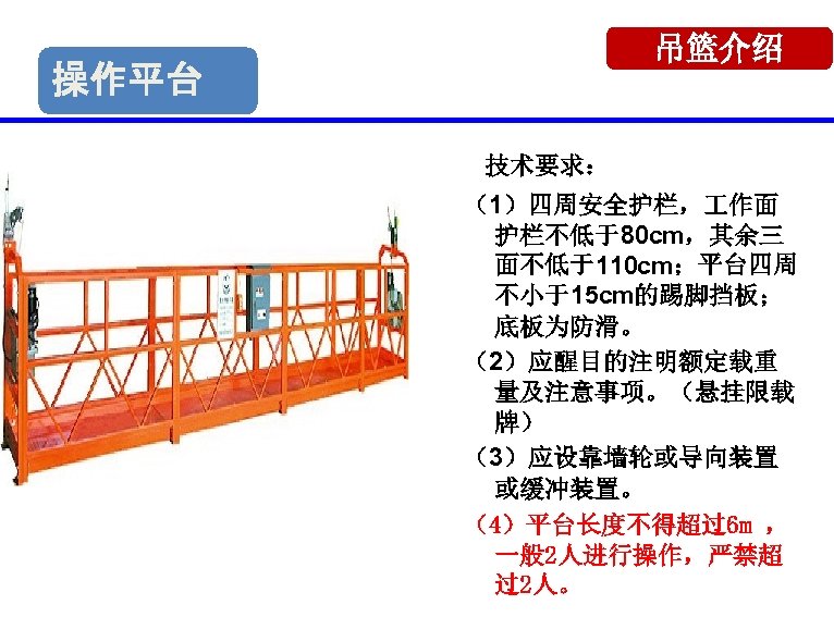 吊篮介绍 操作平台 技术要求： （1）四周安全护栏， 作面 护栏不低于80 cm，其余三 面不低于110 cm；平台四周 不小于15 cm的踢脚挡板； 底板为防滑。 （2）应醒目的注明额定载重 量及注意事项。（悬挂限载