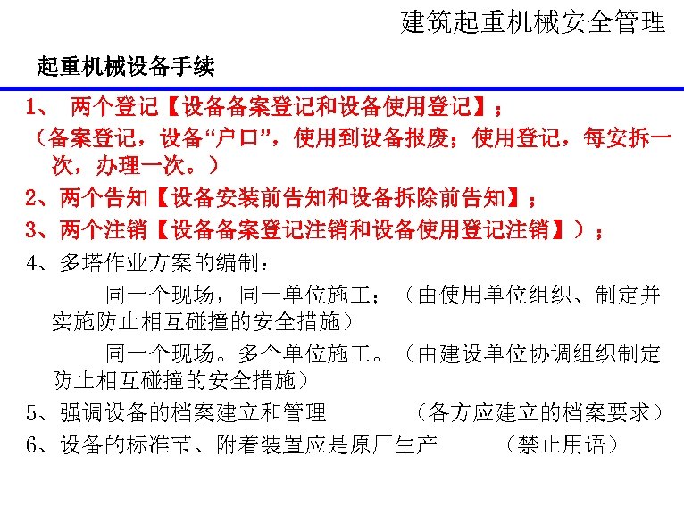 建筑起重机械安全管理 起重机械设备手续 1、 两个登记【设备备案登记和设备使用登记】； （备案登记，设备“户口”，使用到设备报废；使用登记，每安拆一 次，办理一次。） 2、两个告知【设备安装前告知和设备拆除前告知】； 3、两个注销【设备备案登记注销和设备使用登记注销】）； 4、多塔作业方案的编制： 同一个现场，同一单位施 ；（由使用单位组织、制定并 实施防止相互碰撞的安全措施） 同一个现场。多个单位施 。（由建设单位协调组织制定