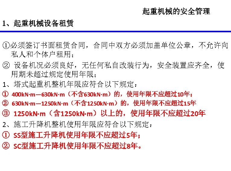 起重机械的安全管理 1、起重机械设备租赁 ①必须签订书面租赁合同，合同中双方必须加盖单位公章，不允许向 私人和个体户租用； ② 设备机况必须良好，无任何私自改装行为，安全装置应齐全，使 用期未超过规定使用年限； 1、塔式起重机整机年限应符合以下规定： ① 400 k. N·m— 630 k.