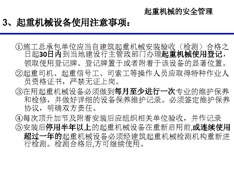 起重机械的安全管理 3、起重机械设备使用注意事项： ①施 总承包单位应当自建筑起重机械安装验收（检测）合格之 日起 30日内到当地建设行主管政部门办理起重机械使用登记， 领取使用登记牌。登记牌置于或者附着于该设备的显著位置。 ②起重司机、起重信号 、司索 等操作人员应取得特种作业人 员资格证书，严禁无证上岗。 ③在用起重机械设备必须做到每月至少进行一次专业的维护保养 和检修，并做好详细的设备保养维护记录。必须签定维护保养 协议，明确双方责任。