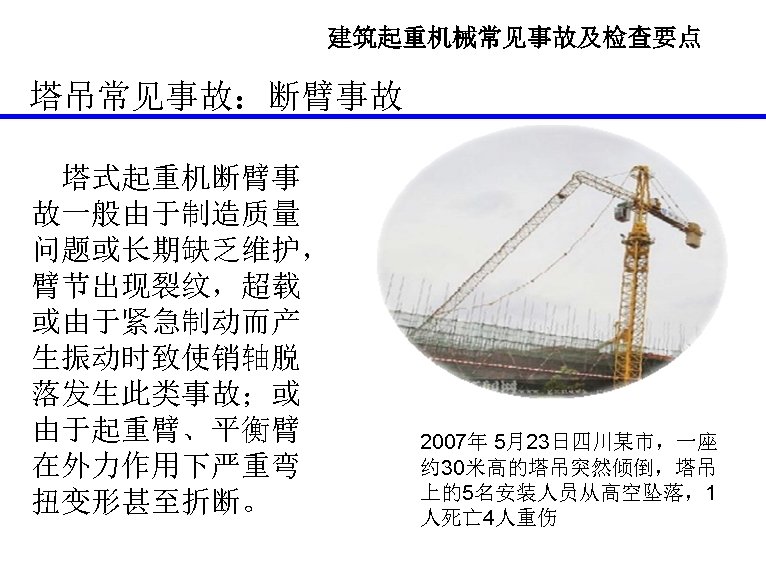 建筑起重机械常见事故及检查要点 塔吊常见事故：断臂事故 塔式起重机断臂事 故一般由于制造质量 问题或长期缺乏维护， 臂节出现裂纹，超载 或由于紧急制动而产 生振动时致使销轴脱 落发生此类事故；或 由于起重臂、平衡臂 在外力作用下严重弯 扭变形甚至折断。 2007年 5月23日四川某市，一座