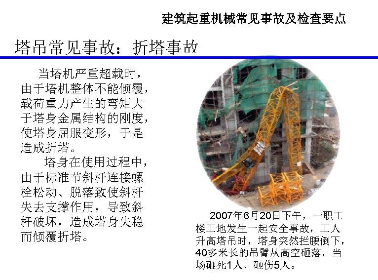 建筑起重机械常见事故及检查要点 塔吊常见事故：折塔事故 当塔机严重超载时， 由于塔机整体不能倾覆， 载荷重力产生的弯矩大 于塔身金属结构的刚度， 使塔身屈服变形，于是 造成折塔。 塔身在使用过程中， 由于标准节斜杆连接螺 栓松动、脱落致使斜杆 失去支撑作用，导致斜 杆破坏，造成塔身失稳 而倾覆折塔。