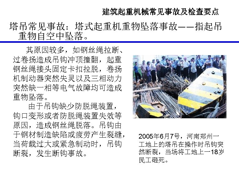 建筑起重机械常见事故及检查要点 塔吊常见事故：塔式起重机重物坠落事故——指起吊 重物自空中坠落。 其原因较多，如钢丝绳拉断、 过卷扬造成吊钩冲顶撞翻，起重 钢丝绳接头固定卡扣拉脱，卷扬 机制动器突然失灵以及三相动力 突然缺一相等电气故障均可造成 重物坠落。 由于吊钩缺少防脱绳装置， 钩口变形或者防脱绳装置失效等 原因，造成钢丝绳脱落。吊钩由 于钢材制造缺陷或疲劳产生裂缝， 当荷载过大或紧急制动时，吊钩