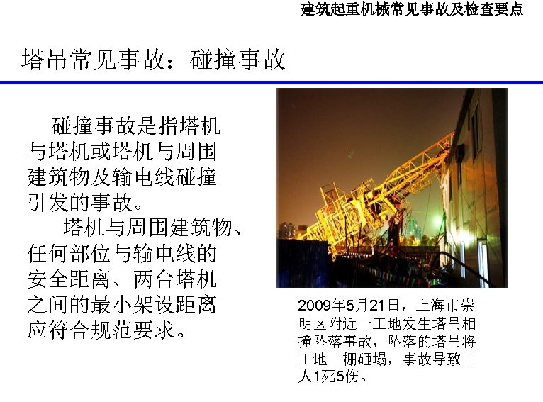 建筑起重机械常见事故及检查要点 塔吊常见事故：碰撞事故是指塔机 与塔机或塔机与周围 建筑物及输电线碰撞 引发的事故。 塔机与周围建筑物、 任何部位与输电线的 安全距离、两台塔机 之间的最小架设距离 应符合规范要求。 2009年 5月21日，上海市崇 明区附近一 地发生塔吊相