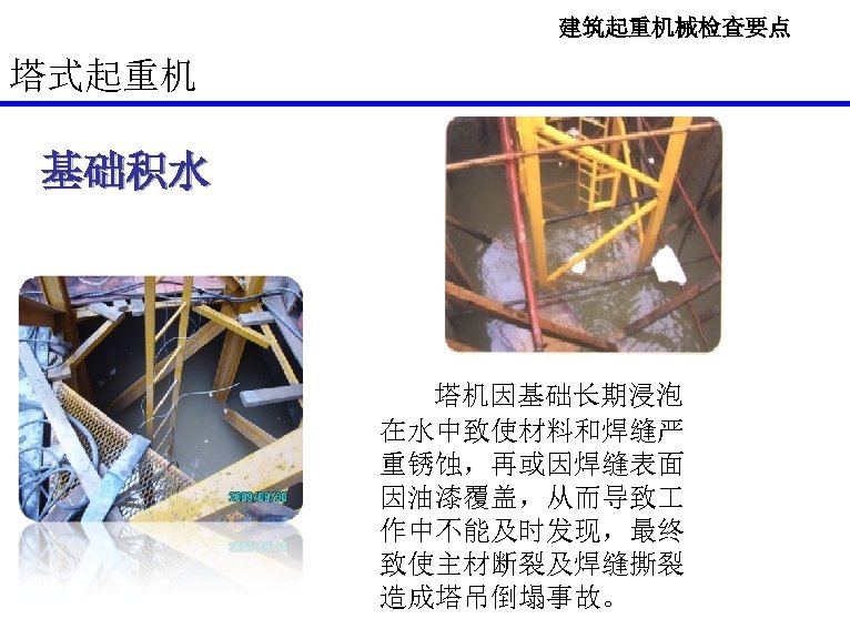 建筑起重机械检查要点 塔式起重机 基础积水 塔机因基础长期浸泡 在水中致使材料和焊缝严 重锈蚀，再或因焊缝表面 因油漆覆盖，从而导致 作中不能及时发现，最终 致使主材断裂及焊缝撕裂 造成塔吊倒塌事故。 