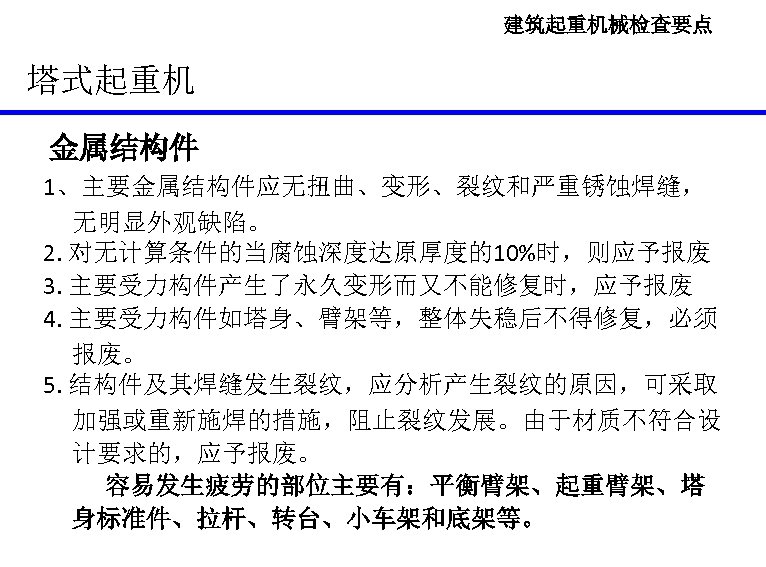 建筑起重机械检查要点 塔式起重机 金属结构件 1、主要金属结构件应无扭曲、变形、裂纹和严重锈蚀焊缝， 无明显外观缺陷。 2. 对无计算条件的当腐蚀深度达原厚度的10%时，则应予报废 3. 主要受力构件产生了永久变形而又不能修复时，应予报废 4. 主要受力构件如塔身、臂架等，整体失稳后不得修复，必须 报废。 5. 结构件及其焊缝发生裂纹，应分析产生裂纹的原因，可采取