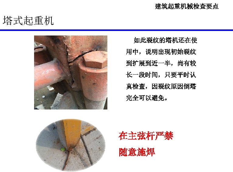 建筑起重机械检查要点 塔式起重机 如此裂纹的塔机还在使 用中，说明出现初始裂纹 到扩展到近一半，尚有较 长一段时间，只要平时认 真检查，因裂纹原因倒塔 完全可以避免。 在主弦杆严禁 随意施焊 