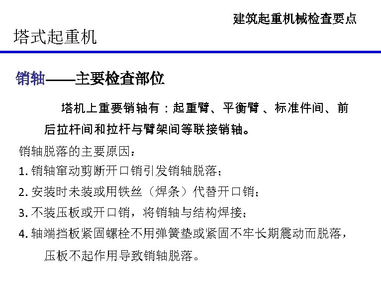建筑起重机械检查要点 塔式起重机 销轴——主要检查部位 销轴 塔机上重要销轴有：起重臂、平衡臂 、标准件间、前 后拉杆间和拉杆与臂架间等联接销轴。 销轴脱落的主要原因： 1. 销轴窜动剪断开口销引发销轴脱落； 2. 安装时未装或用铁丝（焊条）代替开口销； 3. 不装压板或开口销，将销轴与结构焊接；