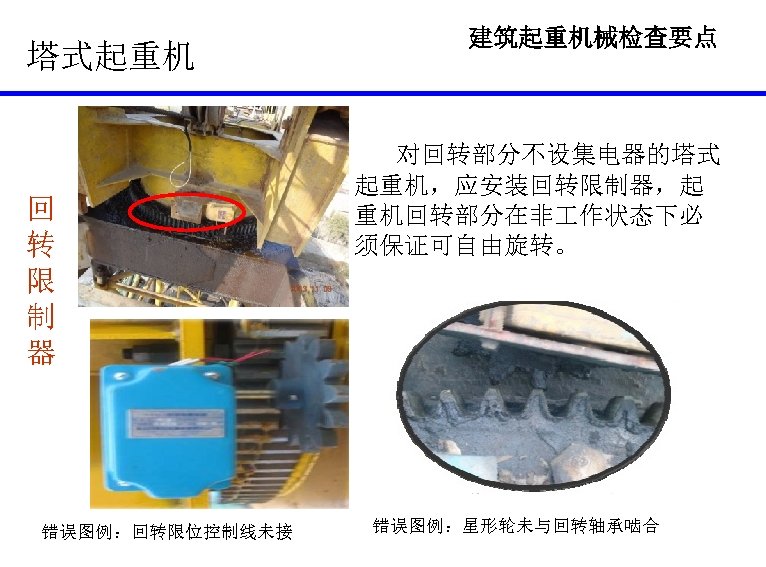 塔式起重机 回 转 限 制 器 错误图例：回转限位控制线未接 建筑起重机械检查要点 对回转部分不设集电器的塔式 起重机，应安装回转限制器，起 重机回转部分在非 作状态下必 须保证可自由旋转。 错误图例：星形轮未与回转轴承啮合