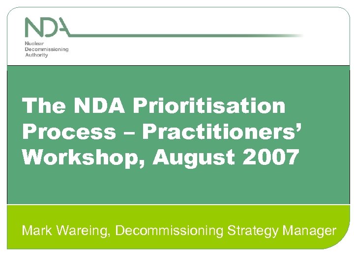 The NDA Prioritisation Process – Practitioners’ Workshop, August 2007 Mark Wareing, Decommissioning Strategy Manager
