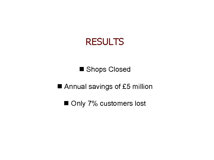 RESULTS n Shops Closed n Annual savings of £ 5 million n Only 7%