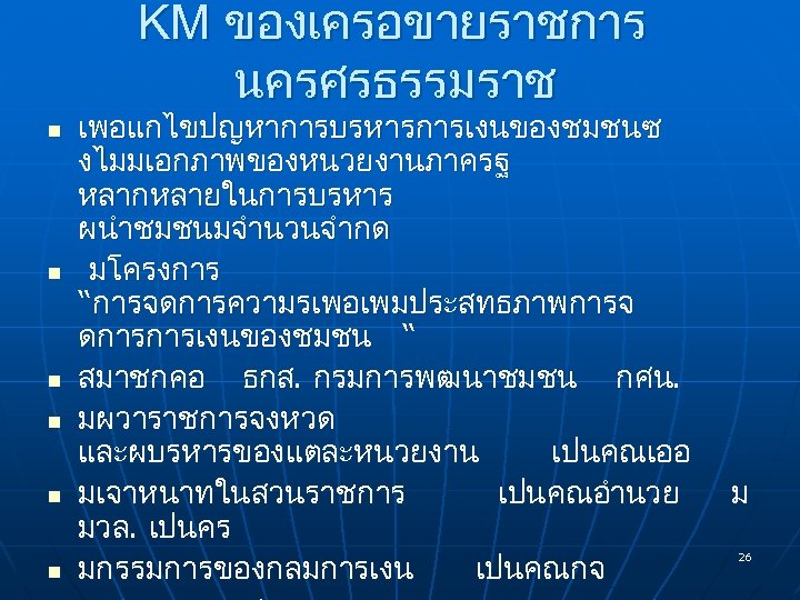 KM ของเครอขายราชการ นครศรธรรมราช n n n เพอแกไขปญหาการบรหารการเงนของชมชนซ งไมมเอกภาพของหนวยงานภาครฐ หลากหลายในการบรหาร ผนำชมชนมจำนวนจำกด มโครงการ “การจดการความรเพอเพมประสทธภาพการจ ดการการเงนของชมชน “
