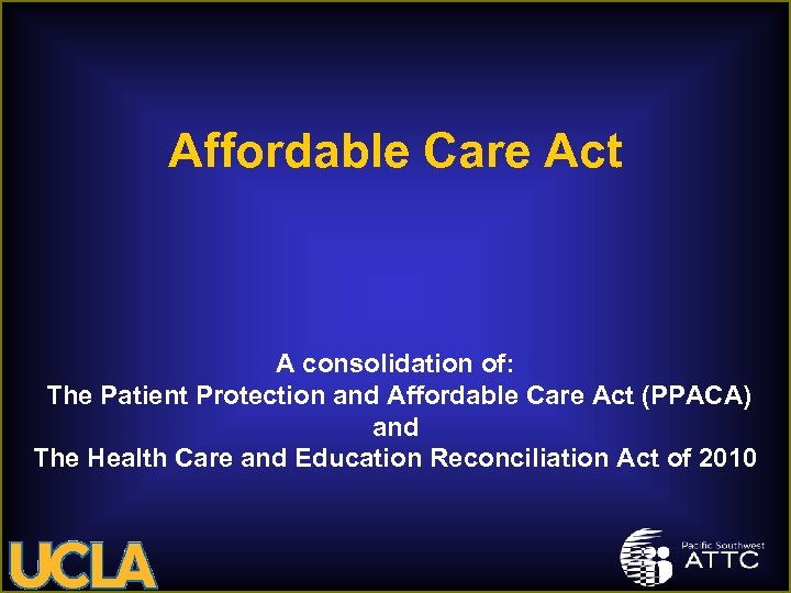 Affordable Care Act A consolidation of: The Patient Protection and Affordable Care Act (PPACA)