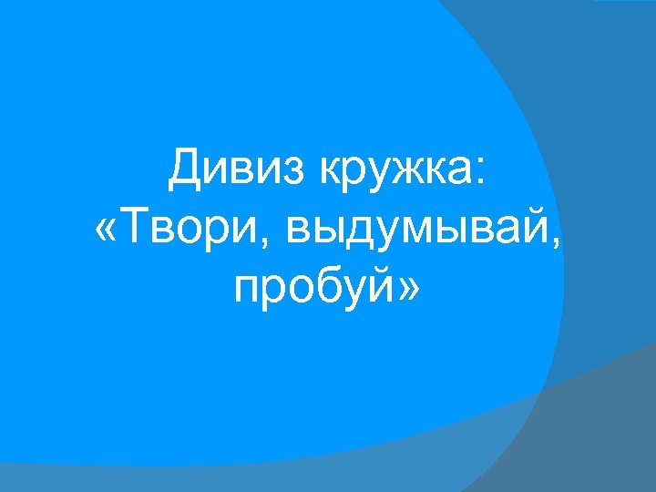 Дивиз кружка: «Твори, выдумывай, пробуй» 