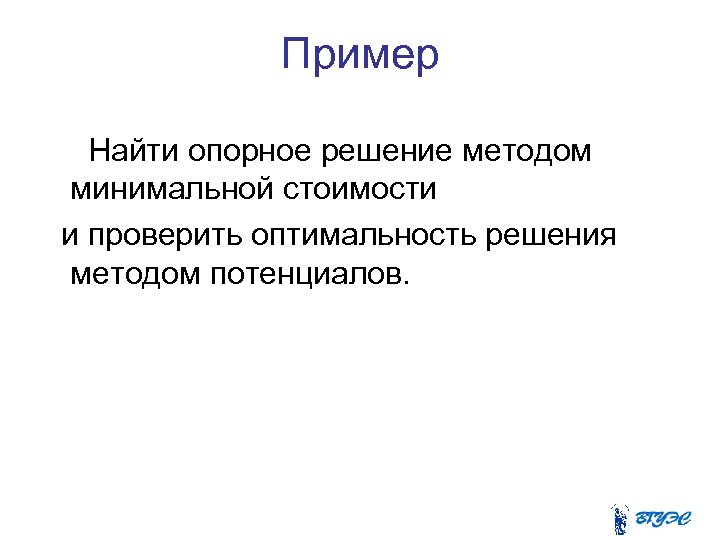 Пример Найти опорное решение методом минимальной стоимости и проверить оптимальность решения методом потенциалов. 