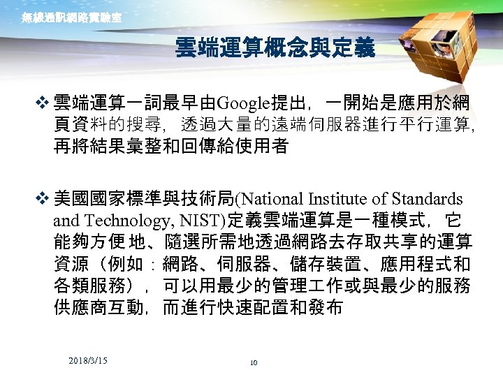 無線通訊網路實驗室 雲端運算概念與定義 v 雲端運算一詞最早由Google提出，一開始是應用於網 頁資料的搜尋，透過大量的遠端伺服器進行平行運算， 再將結果彙整和回傳給使用者 v 美國國家標準與技術局(National Institute of Standards and Technology, NIST)定義雲端運算是一種模式，它