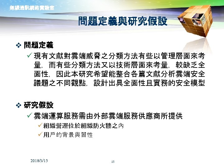 無線通訊網路實驗室 問題定義與研究假設 v 問題定義 ü 現有文獻對雲端威脅之分類方法有些以管理層面來考 量，而有些分類方法又以技術層面來考量，較缺乏全 面性，因此本研究希望能整合各篇文獻分析雲端安全 議題之不同觀點，設計出具全面性且實務的安全模型 v 研究假設 ü 雲端運算服務需由外部雲端服務供應商所提供 ü