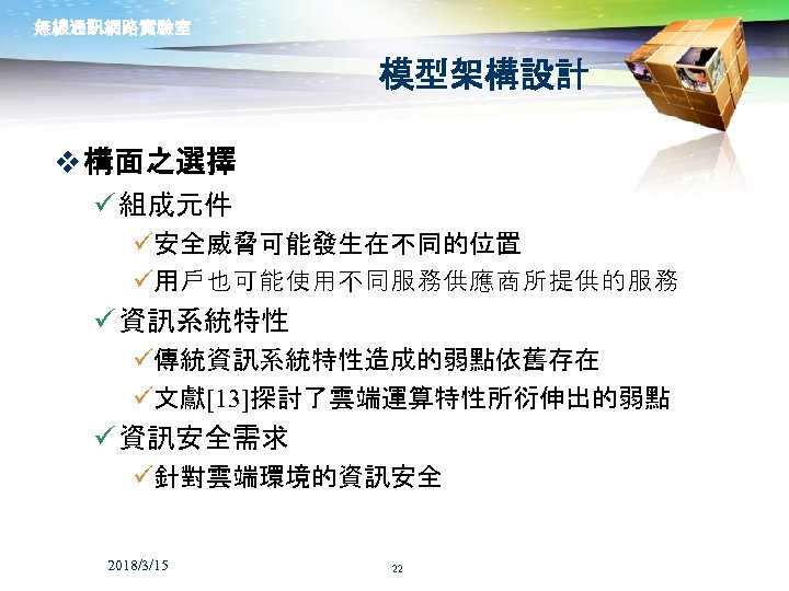 無線通訊網路實驗室 模型架構設計 v 構面之選擇 ü 組成元件 ü安全威脅可能發生在不同的位置 ü用戶也可能使用不同服務供應商所提供的服務 ü 資訊系統特性 ü傳統資訊系統特性造成的弱點依舊存在 ü文獻[13]探討了雲端運算特性所衍伸出的弱點 ü 資訊安全需求