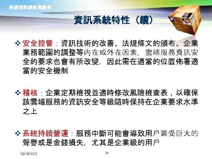 無線通訊網路實驗室 資訊系統特性（續） v 安全控管：資訊技術的改善、法規條文的頒布、企業 業務範圍的調整等內在或外在因素，雲端服務資訊安 全的要求也會有所改變，因此需在適當的位置佈署適 當的安全機制 v 稽核：企業定期檢視並適時修改風險檢查表，以確保 該雲端服務的資訊安全等級隨時保持在企業要求水準 之上 v 系統持續營運：服務中斷可能會導致用戶蒙受巨大的 聲譽或是金錢損失，尤其是企業級的用戶