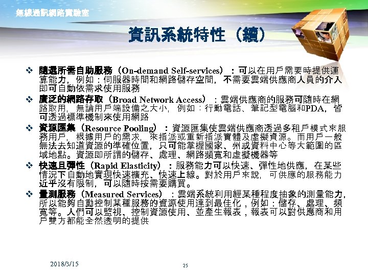 無線通訊網路實驗室 資訊系統特性（續） v 隨選所需自助服務（On-demand Self-services）：可以在用戶需要時提供運 算能力，例如：伺服器時間和網路儲存空間，不需要雲端供應商人員的介入 即可自動依需求使用服務 v 廣泛的網路存取（Broad Network Access）：雲端供應商的服務可隨時在網 路取用，無論用戶端設備之大小，例如：行動電話、筆記型電腦和PDA，皆 可透過標準機制來使用網路 v