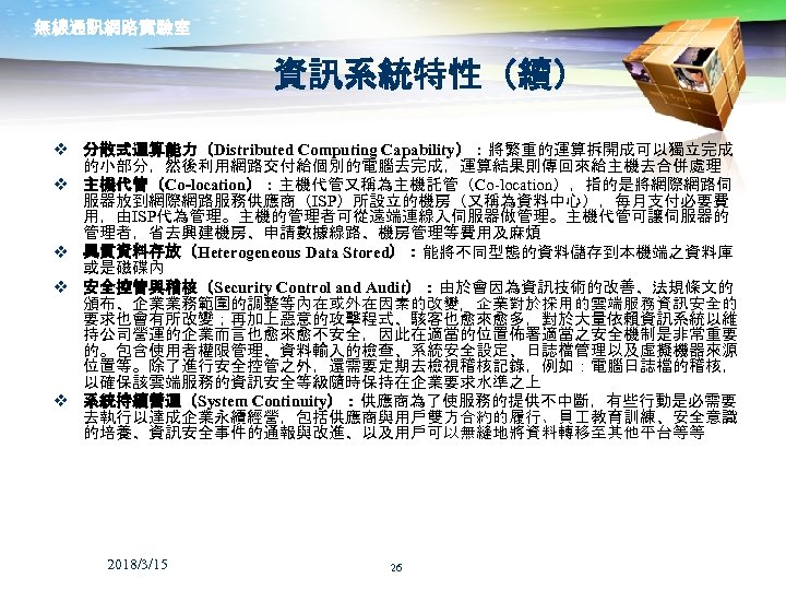 無線通訊網路實驗室 資訊系統特性（續） v 分散式運算能力（Distributed Computing Capability）：將繁重的運算拆開成可以獨立完成 的小部分，然後利用網路交付給個別的電腦去完成，運算結果則傳回來給主機去合併處理 v 主機代管（Co-location）：主機代管又稱為主機託管（Co-location），指的是將網際網路伺 服器放到網際網路服務供應商（ISP）所設立的機房（又稱為資料中心），每月支付必要費 用，由ISP代為管理。主機的管理者可從遠端連線入伺服器做管理。主機代管可讓伺服器的 管理者，省去興建機房、申請數據線路、機房管理等費用及麻煩 v 異質資料存放（Heterogeneous