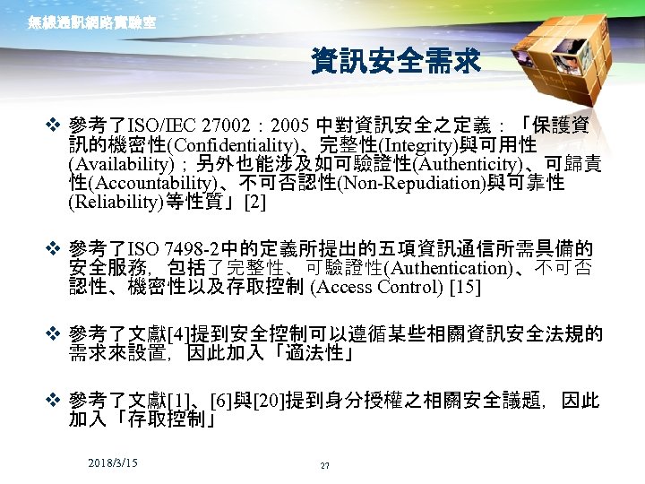 無線通訊網路實驗室 資訊安全需求 v 參考了ISO/IEC 27002： 2005 中對資訊安全之定義：「保護資 訊的機密性(Confidentiality)、完整性(Integrity)與可用性 (Availability)；另外也能涉及如可驗證性(Authenticity)、可歸責 性(Accountability)、不可否認性(Non-Repudiation)與可靠性 (Reliability)等性質」[2] v 參考了ISO 7498