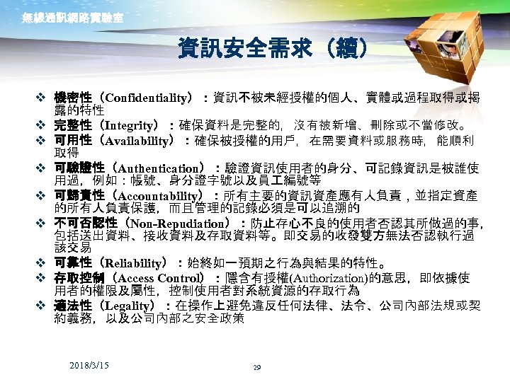 無線通訊網路實驗室 資訊安全需求（續） v 機密性（Confidentiality）：資訊不被未經授權的個人、實體或過程取得或揭 露的特性 v 完整性（Integrity）：確保資料是完整的，沒有被新增、刪除或不當修改。 v 可用性（Availability）：確保被授權的用戶，在需要資料或服務時，能順利 取得 v 可驗證性（Authentication）：驗證資訊使用者的身分、可記錄資訊是被誰使 用過，例如：帳號、身分證字號以及員 編號等