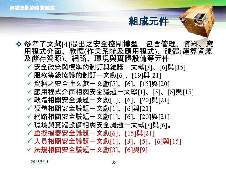 無線通訊網路實驗室 組成元件 v 參考了文獻[4]提出之安全控制模型，包含管理、資料、應 用程式介面、軟體(作業系統及應用程式)、硬體(運算資源 及儲存資源)、網路、環境與實體設備等元件 ü 安全政策與標準的制訂與維護－文獻[3]、[6]與[15] ü 服務等級協議的制訂－文獻[6]、[19]與[21] ü 資料之安全性文獻－文獻[5]、[6]、[15]與[20] ü 應用程式介面相關安全議題－文獻[1]、[5]、[6]與[15]