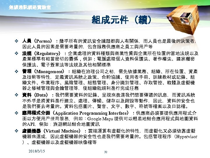無線通訊網路實驗室 組成元件（續） v 人員（Person）：幾乎所有的資訊安全議題都與人有關係，而人員也是最後的決策者， 因此人員的因素是需要考量的，包含服務供應商之員 與用戶等 v 法規（Regulatory）：企業處理的資料種類與商業性質與企業所在位置的當地法規以及 產業標準有相當密切的關係，例如：電腦處理個人資料保護法、著作權法、國家機密 保護法、電子簽章法等法規及其他相關標準 v 管理（Management）：組織在治理公司之初，需先依據業務、組織、所在位置、資產 及技術等特性，定義資訊系統之政策、合約協議、使用者手冊、訓練教材或記錄、組 織文件、作業程序、風險管理、組態管理、身分識別管理、存取管控、軟體及虛擬機