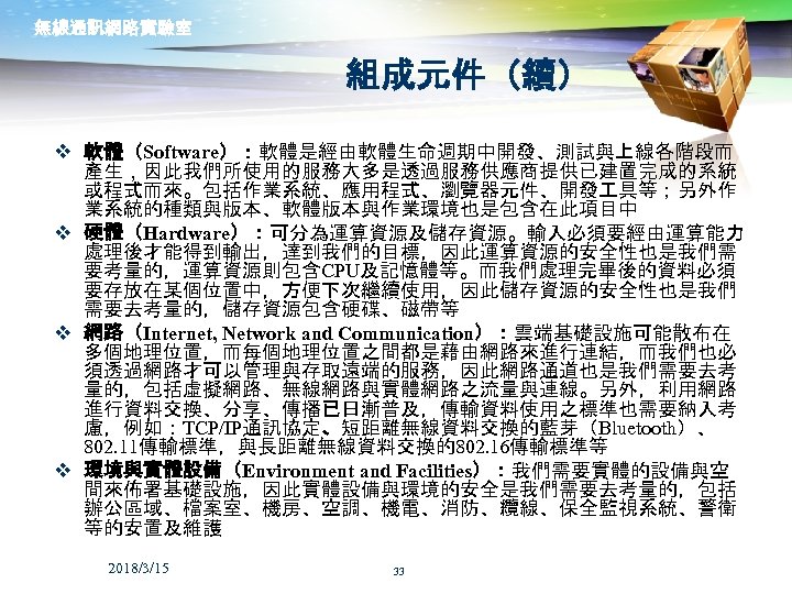 無線通訊網路實驗室 組成元件（續） v 軟體（Software）：軟體是經由軟體生命週期中開發、測試與上線各階段而 產生，因此我們所使用的服務大多是透過服務供應商提供已建置完成的系統 或程式而來。包括作業系統、應用程式、瀏覽器元件、開發 具等；另外作 業系統的種類與版本、軟體版本與作業環境也是包含在此項目中 v 硬體（Hardware）：可分為運算資源及儲存資源。輸入必須要經由運算能力 處理後才能得到輸出，達到我們的目標，因此運算資源的安全性也是我們需 要考量的，運算資源則包含CPU及記憶體等。而我們處理完畢後的資料必須 要存放在某個位置中，方便下次繼續使用，因此儲存資源的安全性也是我們 需要去考量的，儲存資源包含硬碟、磁帶等