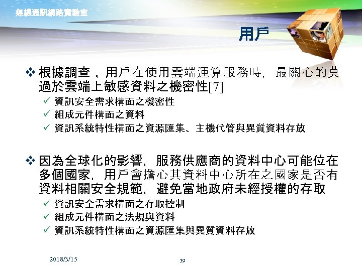 無線通訊網路實驗室 用戶 v 根據調查， 用戶在使用雲端運算服務時，最關心的莫 過於雲端上敏感資料之機密性[7] ü 資訊安全需求構面之機密性 ü 組成元件構面之資料 ü 資訊系統特性構面之資源匯集、主機代管與異質資料存放 v 因為全球化的影響，服務供應商的資料中心可能位在
