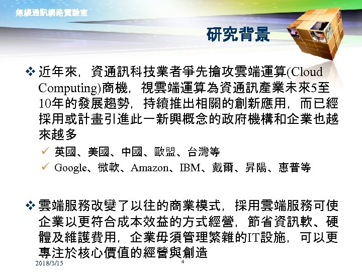 無線通訊網路實驗室 研究背景 v 近年來，資通訊科技業者爭先搶攻雲端運算(Cloud Computing)商機，視雲端運算為資通訊產業未來5至 10年的發展趨勢，持續推出相關的創新應用，而已經 採用或計畫引進此一新興概念的政府機構和企業也越 來越多 ü 英國、美國、中國、歐盟、台灣等 ü Google、微軟、Amazon、IBM、戴爾、昇陽、惠普等 v 雲端服務改變了以往的商業模式，採用雲端服務可使
