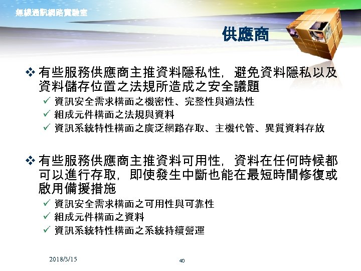 無線通訊網路實驗室 供應商 v 有些服務供應商主推資料隱私性，避免資料隱私以及 資料儲存位置之法規所造成之安全議題 ü 資訊安全需求構面之機密性、完整性與適法性 ü 組成元件構面之法規與資料 ü 資訊系統特性構面之廣泛網路存取、主機代管、異質資料存放 v 有些服務供應商主推資料可用性，資料在任何時候都 可以進行存取，即使發生中斷也能在最短時間修復或