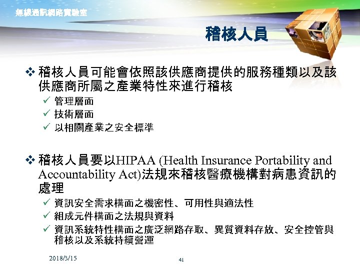 無線通訊網路實驗室 稽核人員 v 稽核人員可能會依照該供應商提供的服務種類以及該 供應商所屬之產業特性來進行稽核 ü 管理層面 ü 技術層面 ü 以相關產業之安全標準 v 稽核人員要以HIPAA (Health