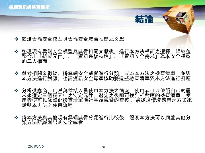 無線通訊網路實驗室 結論 v 閱讀雲端安全模型與雲端安全威脅相關之文獻 v 整理現有雲端安全模型與威脅相關文獻後，進行本方法構面之選擇，歸納並 整合出「組成元件」、「資訊系統特性」、「資訊安全需求」為本安全模型 的三大構面 v 參考相關文獻後，將雲端安全威脅進行分類，成為本方法之檢查清單，並與 本方法進行對應，也請資訊安全專家協助將這些檢查清單與本方法進行對應 v 分析供應商、用戶與稽核人員使用本方法之情況，使用者可以依照自己的需 求來選定三個構面中之特定元件，選定之後即可找到相對應的檢查清單，使