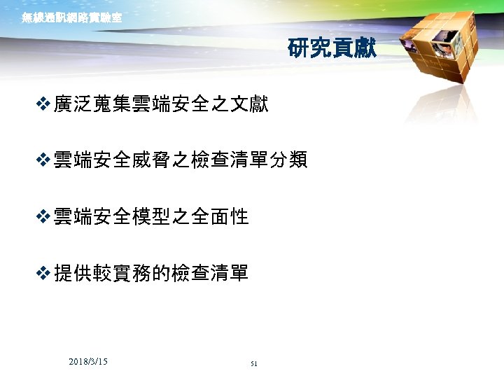 無線通訊網路實驗室 研究貢獻 v 廣泛蒐集雲端安全之文獻 v 雲端安全威脅之檢查清單分類 v 雲端安全模型之全面性 v 提供較實務的檢查清單 2018/3/15 51 