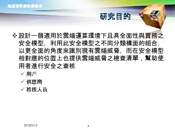 無線通訊網路實驗室 研究目的 v 設計一個適用於雲端運算環境下且具全面性與實務之 安全模型，利用此安全模型之不同分類構面的組合， 以更全面的角度來識別現有雲端威脅，而在安全模型 相對應的位置上也提供雲端威脅之檢查清單，幫助使 用者進行安全之查核 ü 用戶 ü 供應商 ü 稽核人員