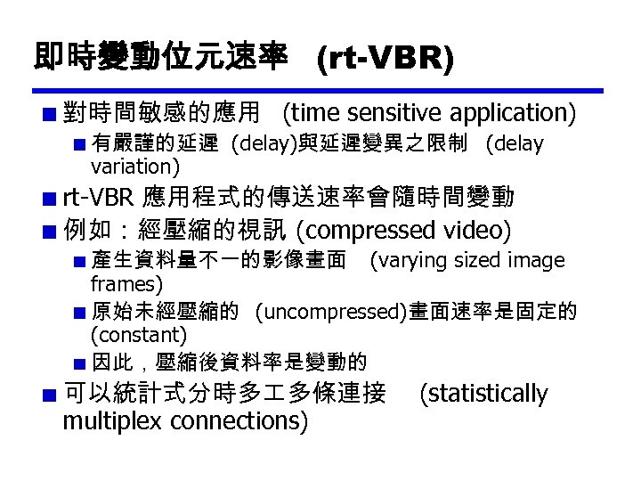 即時變動位元速率 (rt-VBR) 對時間敏感的應用 (time sensitive application) 有嚴謹的延遲 (delay)與延遲變異之限制 (delay variation) rt-VBR 應用程式的傳送速率會隨時間變動 例如：經壓縮的視訊 (compressed