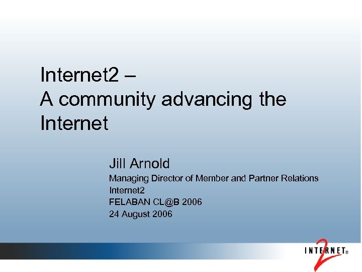 Internet 2 – A community advancing the Internet Jill Arnold Managing Director of Member