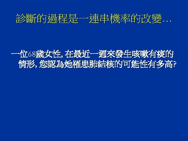 診斷的過程是一連串機率的改變… 一位68歲女性, 在最近一週來發生咳嗽有痰的 情形, 您認為她罹患肺結核的可能性有多高? 