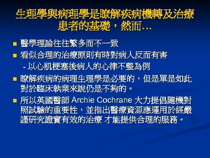 生理學與病理學是瞭解疾病機轉及治療 患者的基礎，然而… n n 醫學理論往往繁多而不一致 看似合理的治療原則有時對病人反而有害 - 以心肌梗塞後病人的心律不整為例 瞭解疾病的病理生理學是必要的，但是單是如此 對於臨床執業來說仍是不夠的。 所以英國醫師 Archie Cochrane 大力提倡隨機對