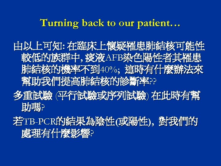 Turning back to our patient… 由以上可知: 在臨床上懷疑罹患肺結核可能性 較低的族群中, 痰液AFB染色陽性者其罹患 肺結核的機率不到 40%; 這時有什麼辦法來 幫助我們提高肺結核的診斷率? ?