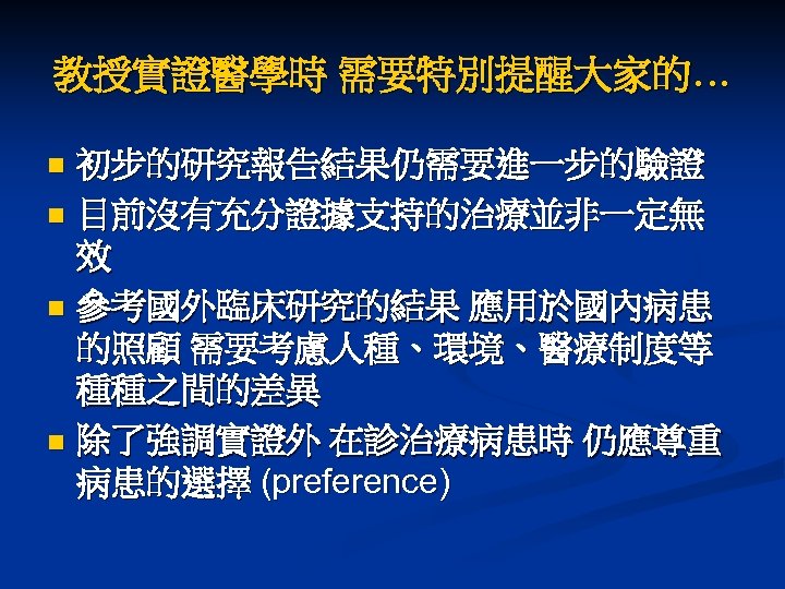 教授實證醫學時 需要特別提醒大家的… 初步的研究報告結果仍需要進一步的驗證 n 目前沒有充分證據支持的治療並非一定無 效 n 參考國外臨床研究的結果 應用於國內病患 的照顧 需要考慮人種、環境、醫療制度等 種種之間的差異 n 除了強調實證外