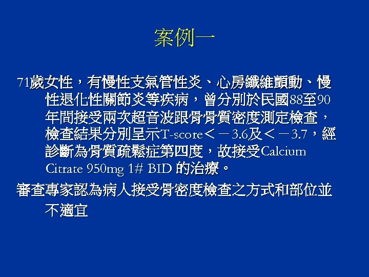 案例一 71歲女性，有慢性支氣管性炎、心房纖維顫動、慢 性退化性關節炎等疾病，曾分別於民國88至 90 年間接受兩次超音波跟骨骨質密度測定檢查， 檢查結果分別呈示T-score＜－3. 6及＜－3. 7，經 診斷為骨質疏鬆症第四度，故接受Calcium Citrate 950 mg 1# BID