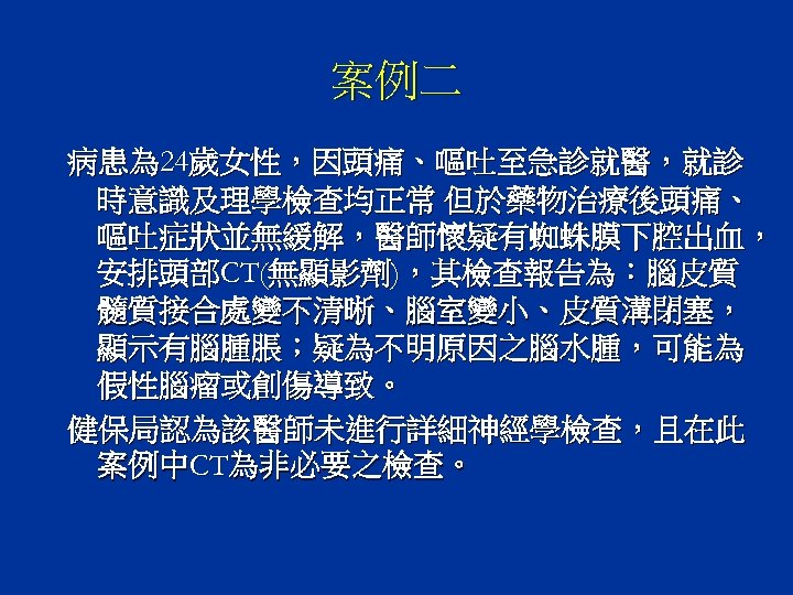 案例二 病患為 24歲女性，因頭痛、嘔吐至急診就醫，就診 時意識及理學檢查均正常 但於藥物治療後頭痛、 嘔吐症狀並無緩解，醫師懷疑有蜘蛛膜下腔出血， 安排頭部CT(無顯影劑)，其檢查報告為：腦皮質 髓質接合處變不清晰、腦室變小、皮質溝閉塞， 顯示有腦腫脹；疑為不明原因之腦水腫，可能為 假性腦瘤或創傷導致。 健保局認為該醫師未進行詳細神經學檢查，且在此 案例中CT為非必要之檢查。 