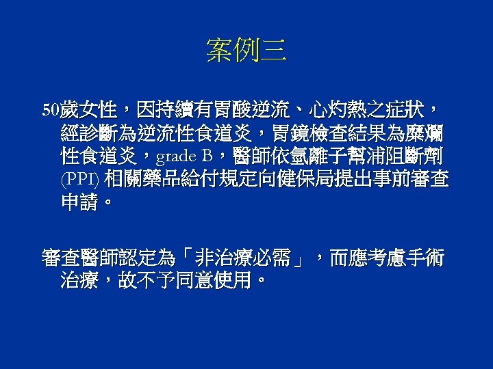 案例三 50歲女性，因持續有胃酸逆流、心灼熱之症狀， 經診斷為逆流性食道炎，胃鏡檢查結果為糜爛 性食道炎，grade B，醫師依氫離子幫浦阻斷劑 (PPI) 相關藥品給付規定向健保局提出事前審查 申請。 審查醫師認定為「非治療必需」，而應考慮手術 治療，故不予同意使用。 