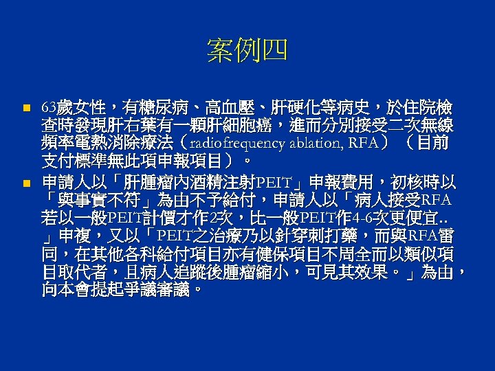 案例四 n n 63歲女性，有糖尿病、高血壓、肝硬化等病史，於住院檢 查時發現肝右葉有一顆肝細胞癌，進而分別接受二次無線 頻率電熱消除療法（radiofrequency ablation, RFA） （目前 支付標準無此項申報項目）。 申請人以「肝腫瘤內酒精注射PEIT」申報費用，初核時以 「與事實不符」為由不予給付，申請人以「病人接受RFA 若以一般PEIT計價才作 2次，比一般PEIT作